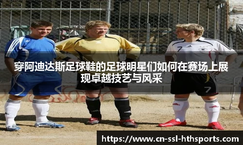 穿阿迪达斯足球鞋的足球明星们如何在赛场上展现卓越技艺与风采